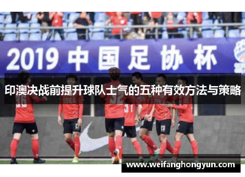印澳决战前提升球队士气的五种有效方法与策略