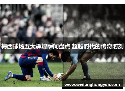 梅西球场五大辉煌瞬间盘点 超越时代的传奇时刻 梅西球场五大辉煌瞬间盘点 超越时代的传奇时刻