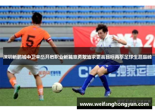 深圳新鹏城中卫宋岳开启职业新篇章勇敢追求更高目标再攀足球生涯巅峰 深圳新鹏城中卫宋岳开启职业新篇章勇敢追求更高目标再攀足球生涯巅峰