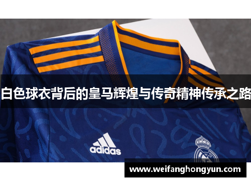 白色球衣背后的皇马辉煌与传奇精神传承之路 白色球衣背后的皇马辉煌与传奇精神传承之路